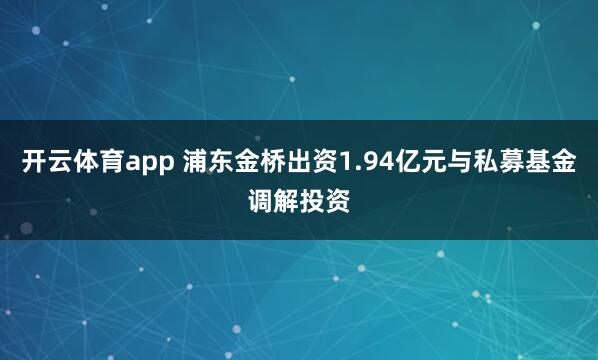 开云体育app 浦东金桥出资1.94亿元与私募基金调解投资